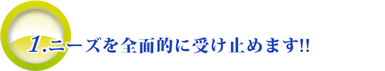 ニーズを全面的に受け止めます!!